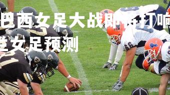 爱游戏体育在线-巴西女足大战即将打响，和荷兰队对决！，巴西女足对荷兰女足预测