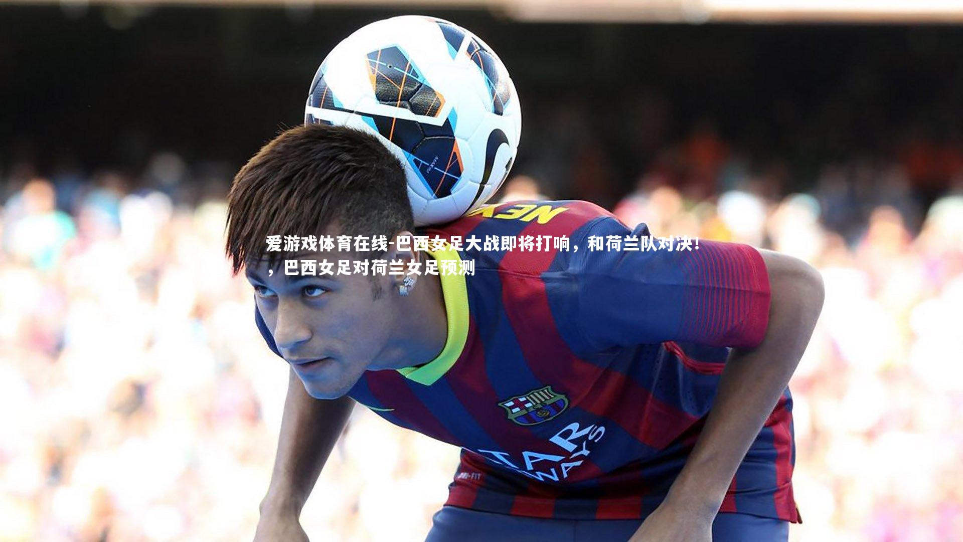 巴西女足大战即将打响，和荷兰队对决！，巴西女足对荷兰女足预测