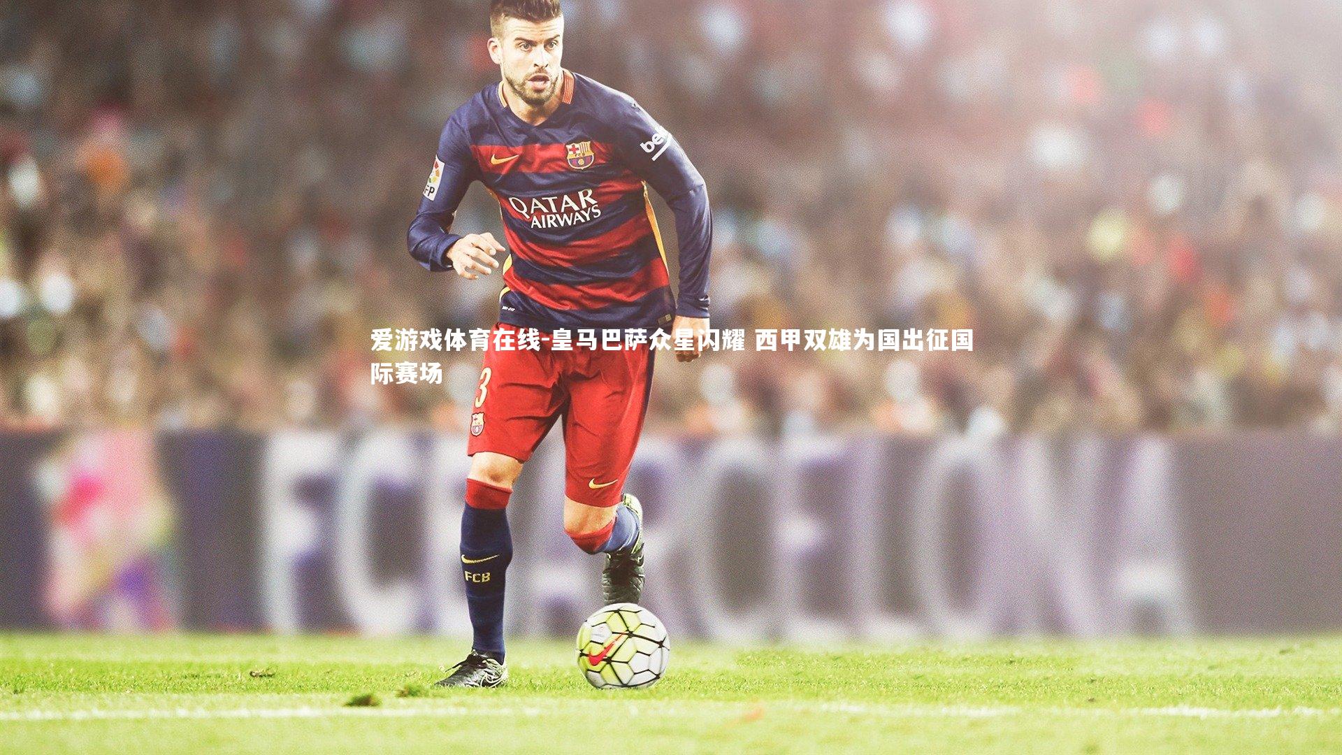爱游戏体育在线-皇马巴萨众星闪耀 西甲双雄为国出征国际赛场