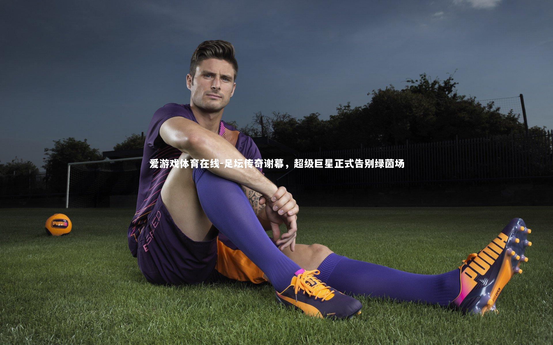 爱游戏体育在线-足坛传奇谢幕，超级巨星正式告别绿茵场